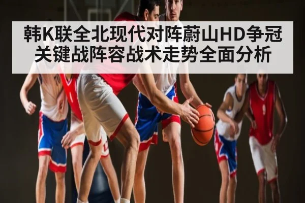 韩K联全北现代对阵蔚山HD争冠关键战阵容战术走势全面分析